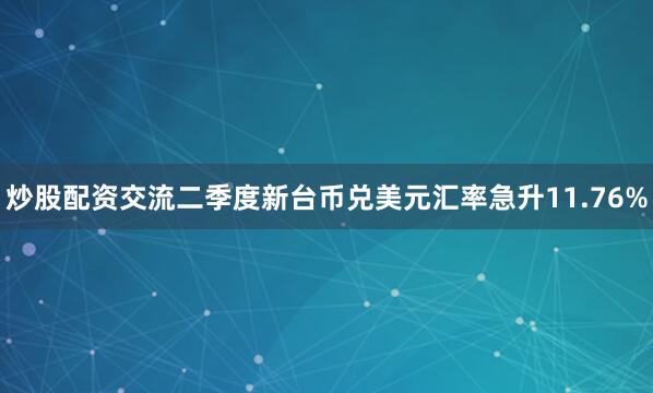 炒股配资交流二季度新台币兑美元汇率急升11.76%