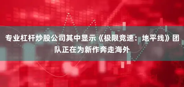 专业杠杆炒股公司其中显示《极限竞速：地平线》团队正在为新作奔走海外