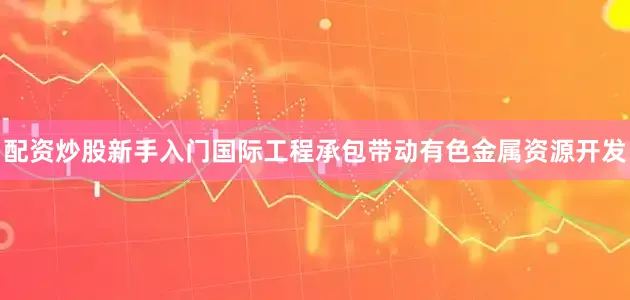 配资炒股新手入门国际工程承包带动有色金属资源开发