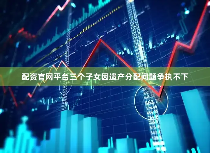 配资官网平台三个子女因遗产分配问题争执不下