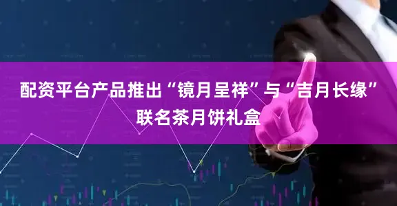 配资平台产品推出“镜月呈祥”与“吉月长缘”联名茶月饼礼盒