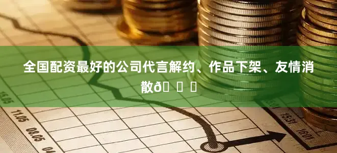 全国配资最好的公司代言解约、作品下架、友情消散💔