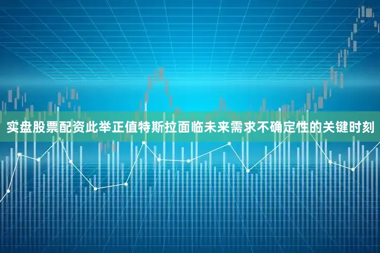 实盘股票配资此举正值特斯拉面临未来需求不确定性的关键时刻