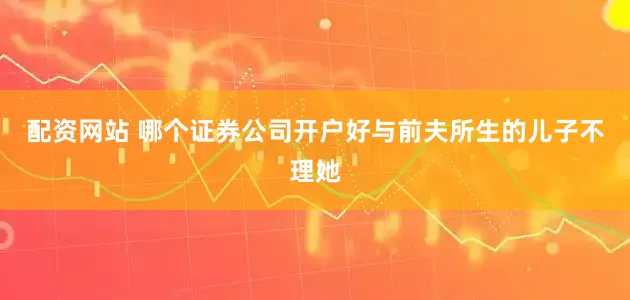 配资网站 哪个证券公司开户好与前夫所生的儿子不理她