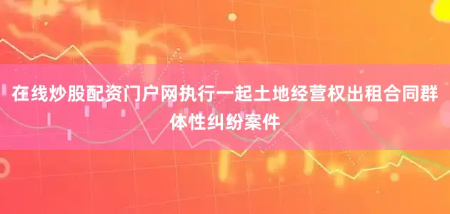 在线炒股配资门户网执行一起土地经营权出租合同群体性纠纷案件