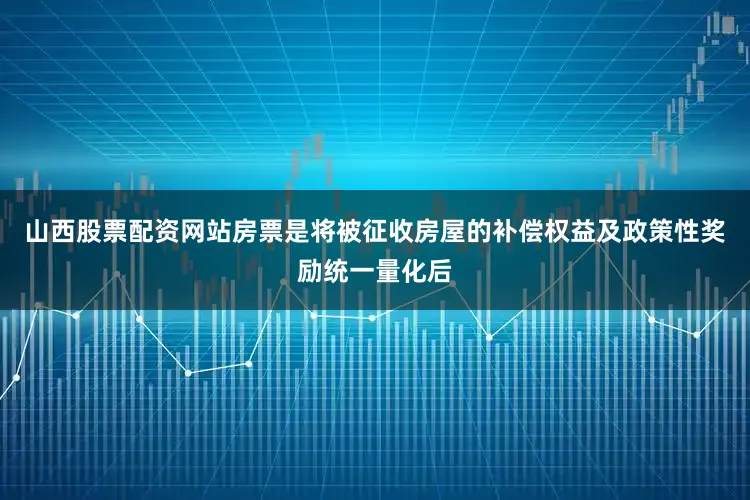 山西股票配资网站房票是将被征收房屋的补偿权益及政策性奖励统一量化后