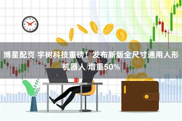 博星配资 宇树科技重磅！发布新版全尺寸通用人形机器人 增重50%