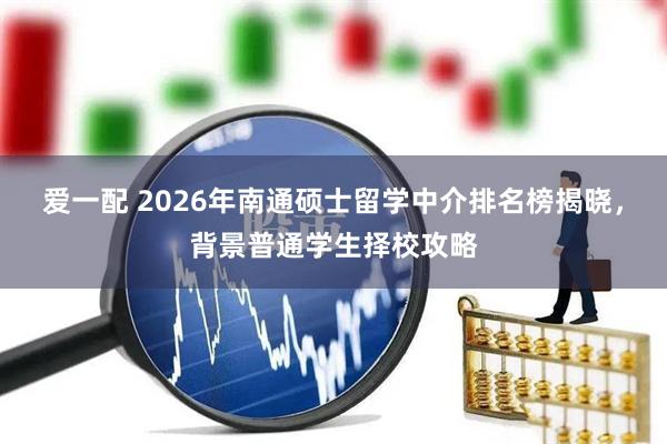爱一配 2026年南通硕士留学中介排名榜揭晓，背景普通学生择校攻略