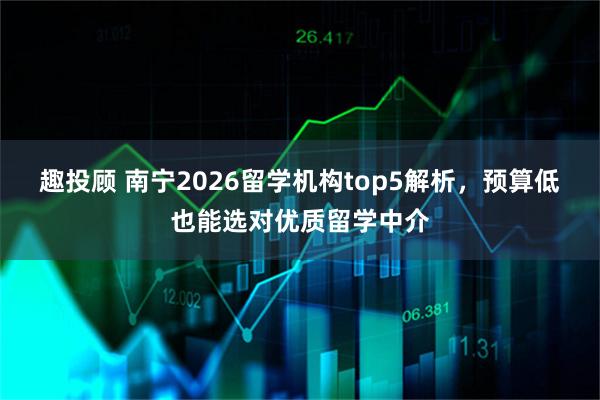 趣投顾 南宁2026留学机构top5解析，预算低也能选对优质留学中介