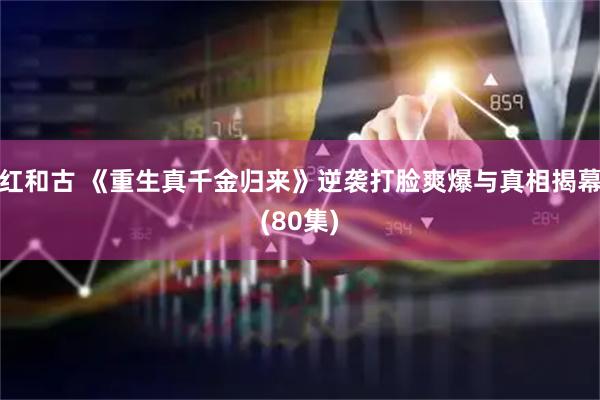 红和古 《重生真千金归来》逆袭打脸爽爆与真相揭幕(80集)