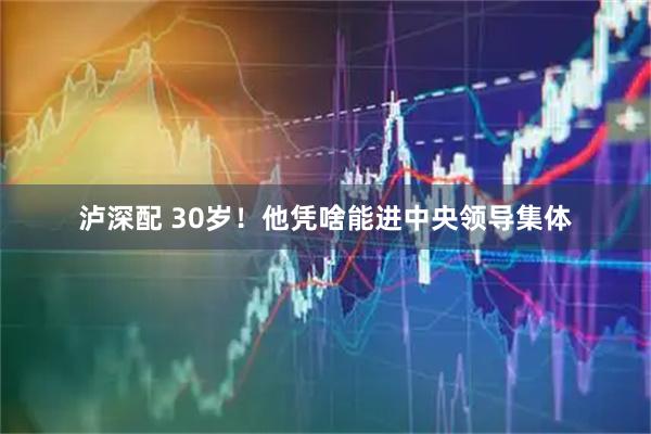 泸深配 30岁！他凭啥能进中央领导集体