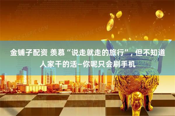 金铺子配资 羡慕“说走就走的旅行”, 但不知道人家干的活—你呢只会刷手机