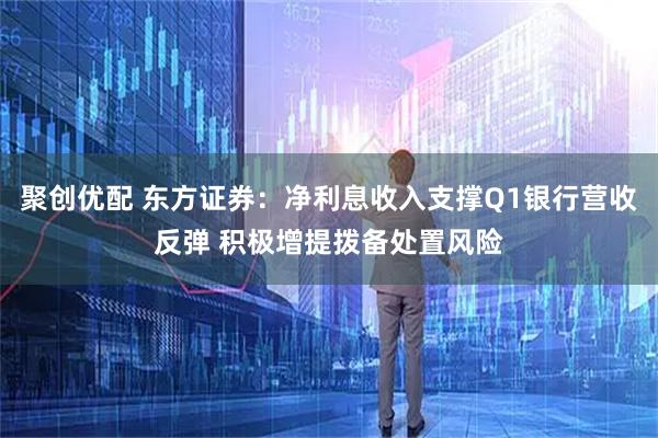 聚创优配 东方证券：净利息收入支撑Q1银行营收反弹 积极增提拨备处置风险