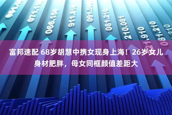 富邦速配 68岁胡慧中携女现身上海！26岁女儿身材肥胖，母女同框颜值差距大
