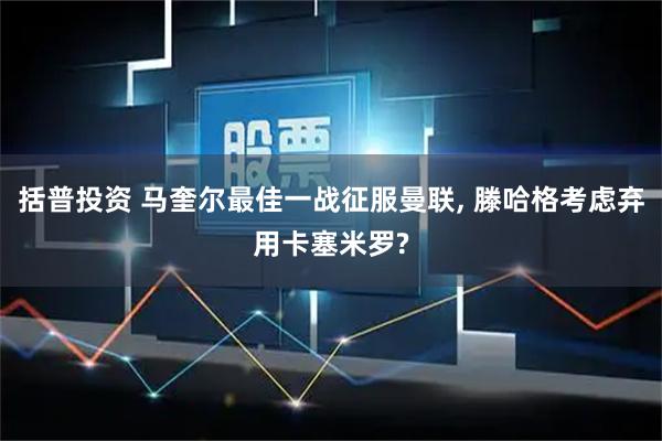 括普投资 马奎尔最佳一战征服曼联, 滕哈格考虑弃用卡塞米罗?