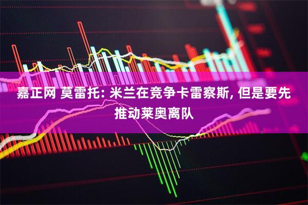 嘉正网 莫雷托: 米兰在竞争卡雷察斯, 但是要先推动莱奥离队