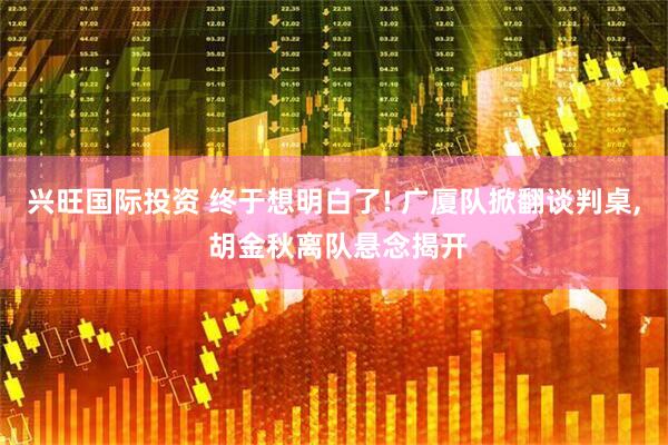 兴旺国际投资 终于想明白了! 广厦队掀翻谈判桌, 胡金秋离队悬念揭开